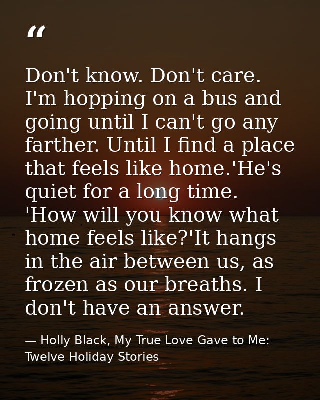 Don't know. Don't care. I'm hopping on a bus and going until I can't go any farther. Until I find a place that feels lik — Holly Black, My True Love Gave to Me: Twelve Holiday Stories