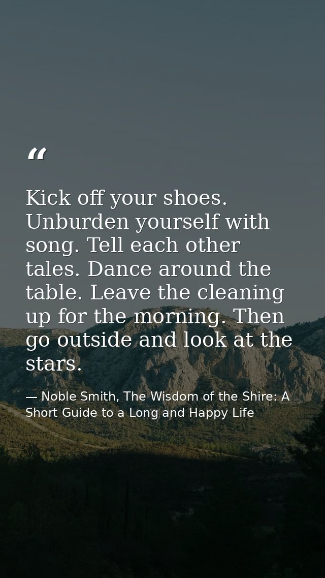 Kick off your shoes. Unburden yourself with song. Tell each other tales. Dance around the table. Leave the cleaning up f — Noble Smith, The Wisdom of the Shire: A Short Guide to a Long and Happy Life