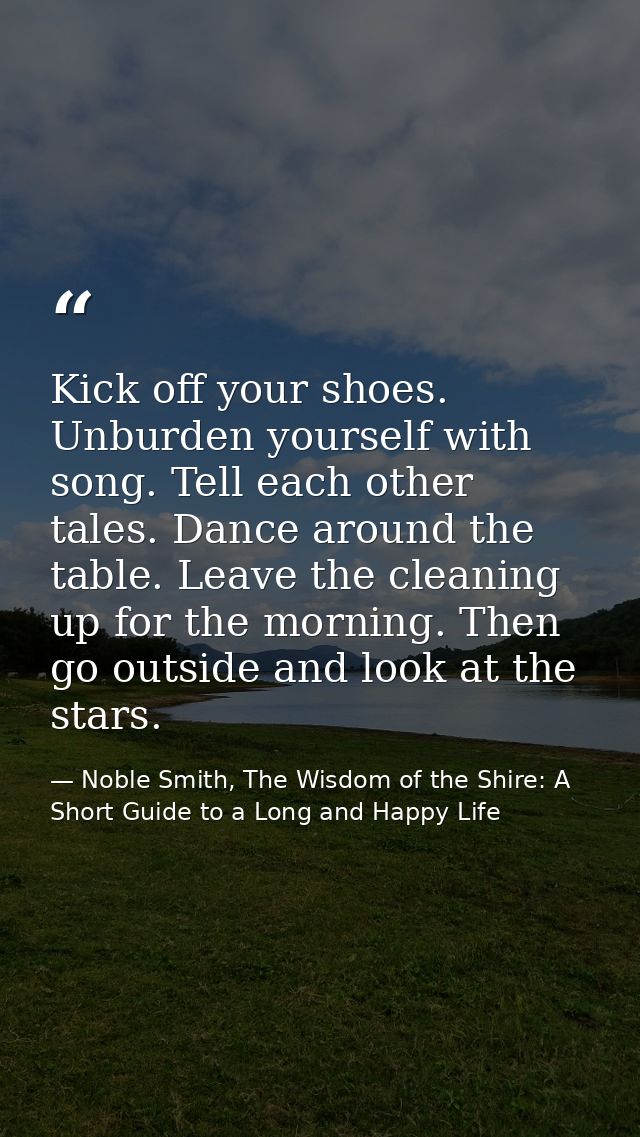 Kick off your shoes. Unburden yourself with song. Tell each other tales. Dance around the table. Leave the cleaning up f — Noble Smith, The Wisdom of the Shire: A Short Guide to a Long and Happy Life