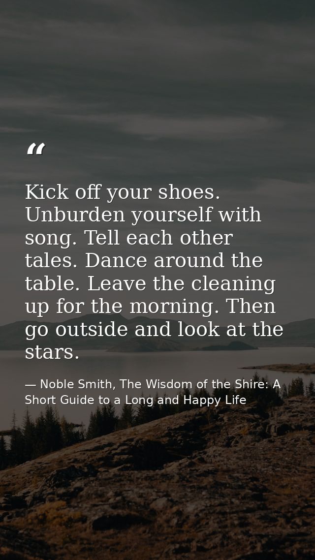 Kick off your shoes. Unburden yourself with song. Tell each other tales. Dance around the table. Leave the cleaning up f — Noble Smith, The Wisdom of the Shire: A Short Guide to a Long and Happy Life