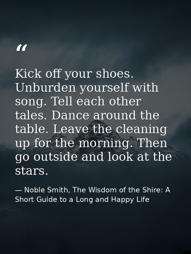 Kick off your shoes. Unburden yourself with song. Tell each other tales. Dance around the table. Leave the cleaning up f — Noble Smith, The Wisdom of the Shire: A Short Guide to a Long and Happy Life