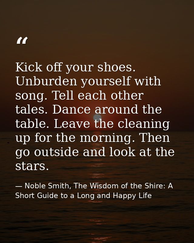 Kick off your shoes. Unburden yourself with song. Tell each other tales. Dance around the table. Leave the cleaning up f — Noble Smith, The Wisdom of the Shire: A Short Guide to a Long and Happy Life