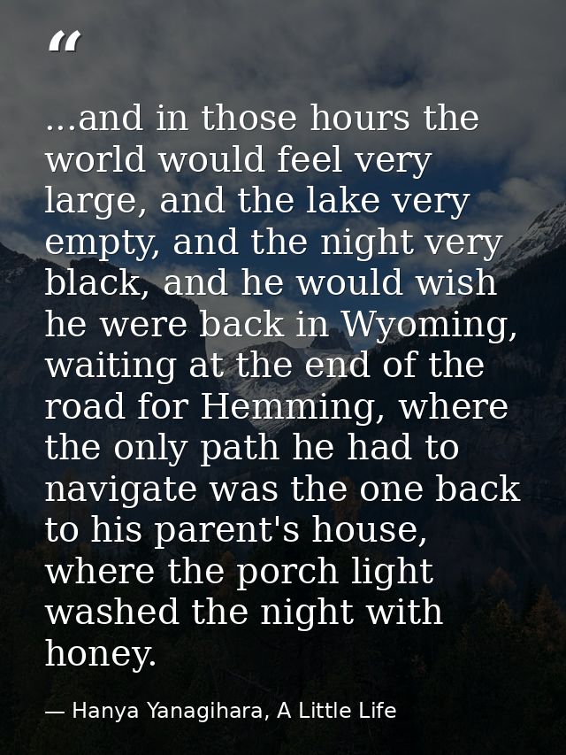 ...and in those hours the world would feel very large, and the lake very empty, and the night very black, and he would w — Hanya Yanagihara, A Little Life