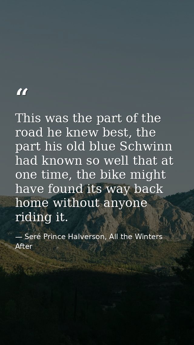 This was the part of the road he knew best, the part his old blue Schwinn had known so well that at one time, the bike m — Seré Prince Halverson, All the Winters After