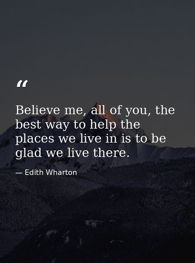Believe me, all of you, the best way to help the places we live in is to be glad we live there. — Edith Wharton