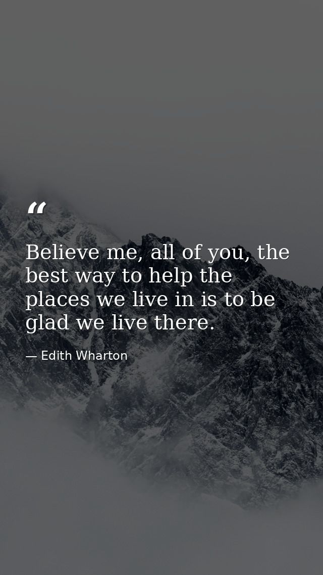 Believe me, all of you, the best way to help the places we live in is to be glad we live there. — Edith Wharton