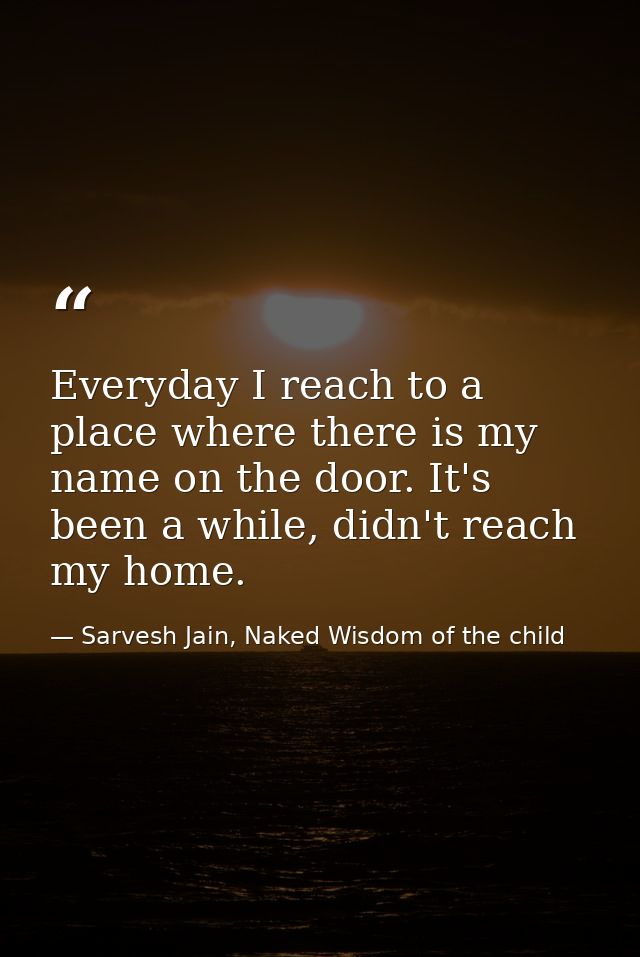Everyday I reach to a place where there is my name on the door. It's been a while, didn't reach my home. — Sarvesh Jain, Naked Wisdom of the child