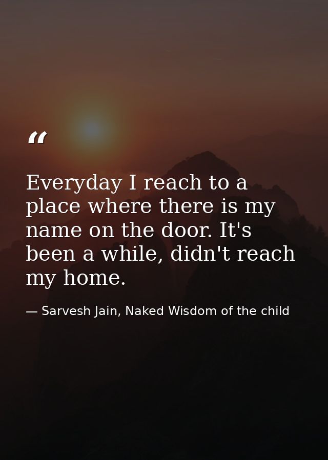 Everyday I reach to a place where there is my name on the door. It's been a while, didn't reach my home. — Sarvesh Jain, Naked Wisdom of the child