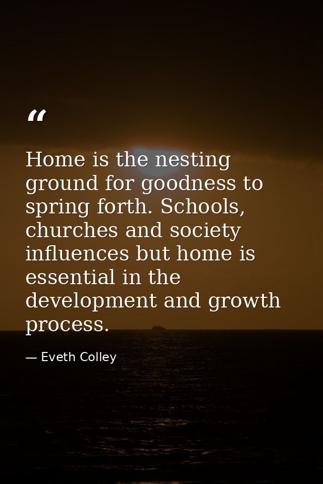 Home is the nesting ground for goodness to spring forth. Schools, churches and society influences but home is essential  — Eveth Colley
