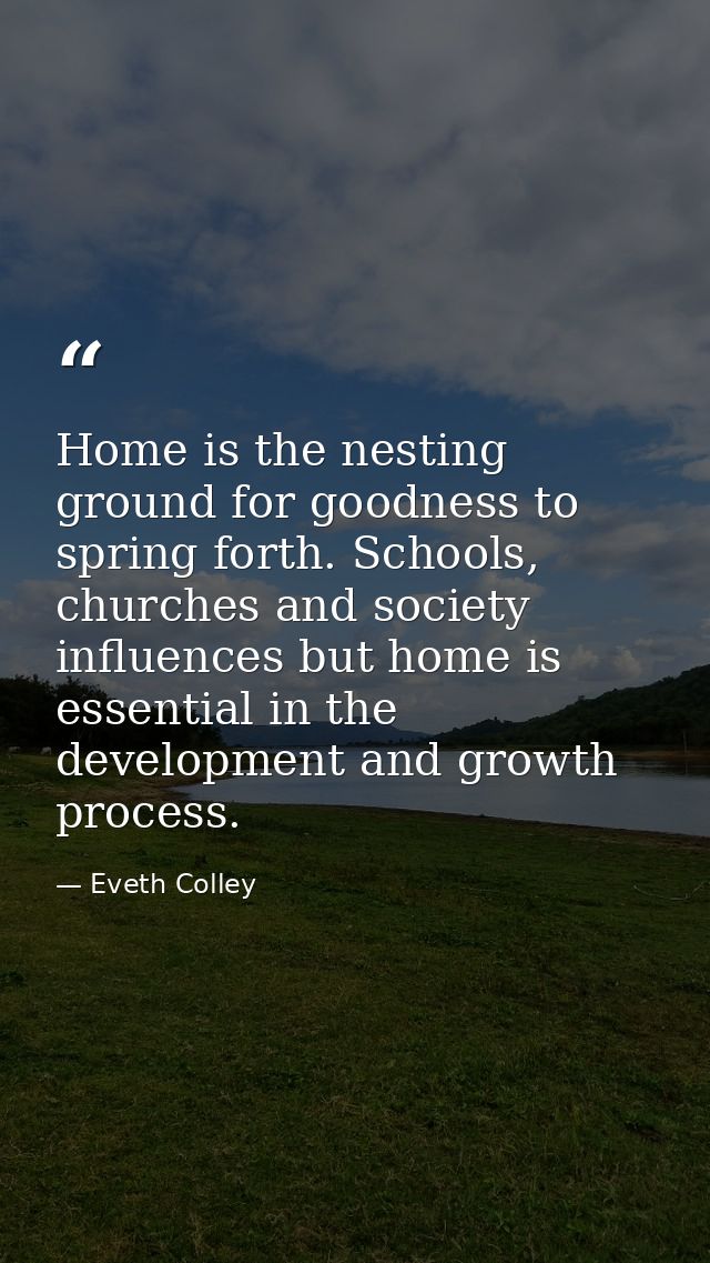 Home is the nesting ground for goodness to spring forth. Schools, churches and society influences but home is essential  — Eveth Colley