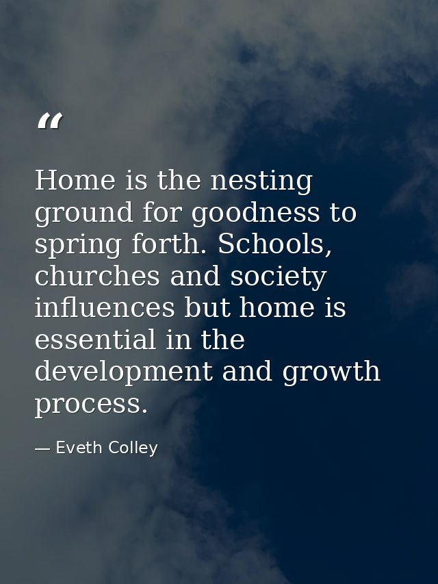 Home is the nesting ground for goodness to spring forth. Schools, churches and society influences but home is essential  — Eveth Colley
