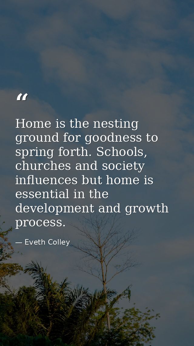 Home is the nesting ground for goodness to spring forth. Schools, churches and society influences but home is essential  — Eveth Colley