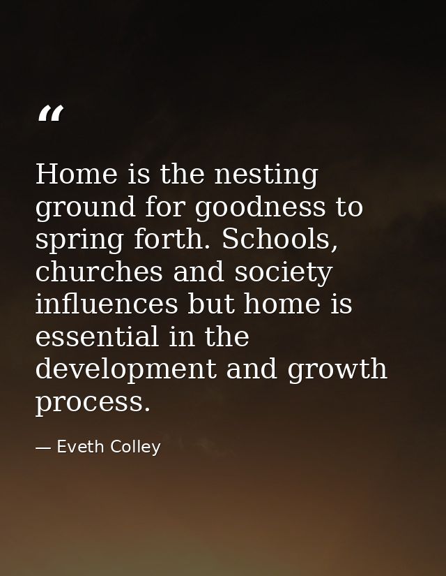 Home is the nesting ground for goodness to spring forth. Schools, churches and society influences but home is essential  — Eveth Colley
