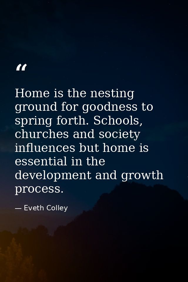 Home is the nesting ground for goodness to spring forth. Schools, churches and society influences but home is essential  — Eveth Colley