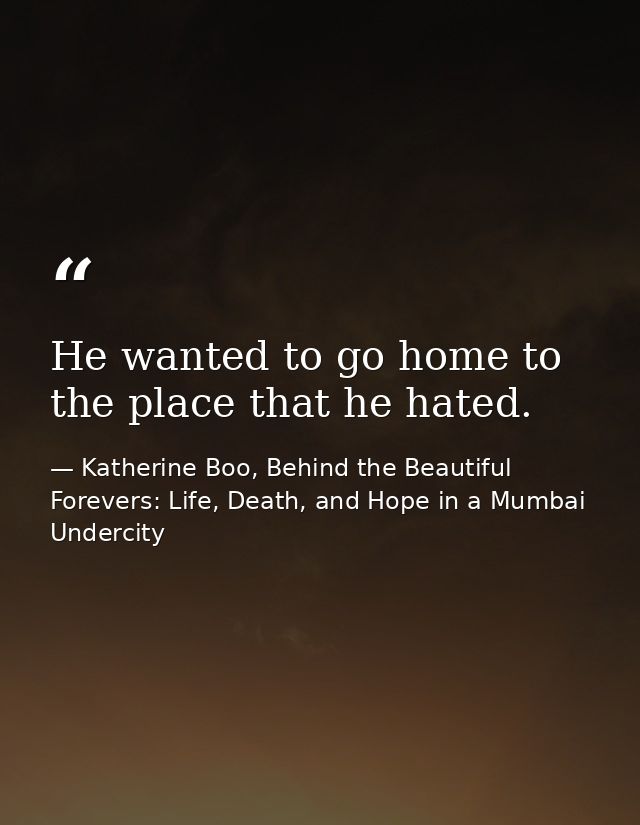 He wanted to go home to the place that he hated. — Katherine Boo, Behind the Beautiful Forevers: Life, Death, and Hope in a Mumbai Undercity