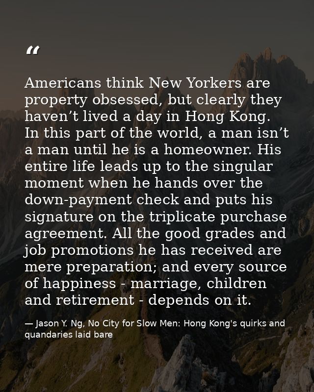 Americans think New Yorkers are property obsessed, but clearly they haven’t lived a day in Hong Kong. In this part of th — Jason Y. Ng, No City for Slow Men: Hong Kong's quirks and quandaries laid bare