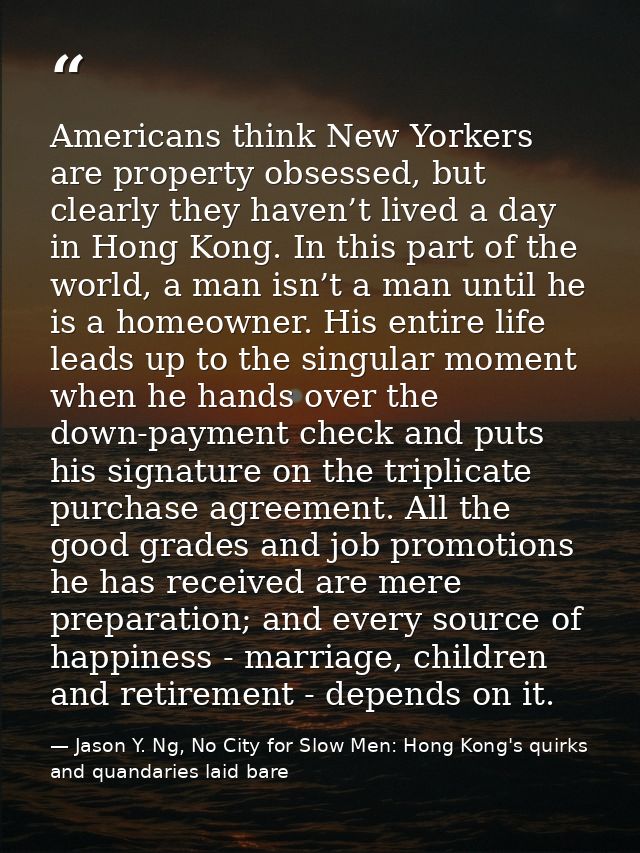 Americans think New Yorkers are property obsessed, but clearly they haven’t lived a day in Hong Kong. In this part of th — Jason Y. Ng, No City for Slow Men: Hong Kong's quirks and quandaries laid bare