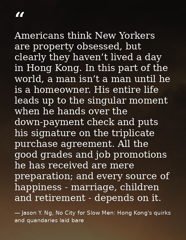 Americans think New Yorkers are property obsessed, but clearly they haven’t lived a day in Hong Kong. In this part of th — Jason Y. Ng, No City for Slow Men: Hong Kong's quirks and quandaries laid bare