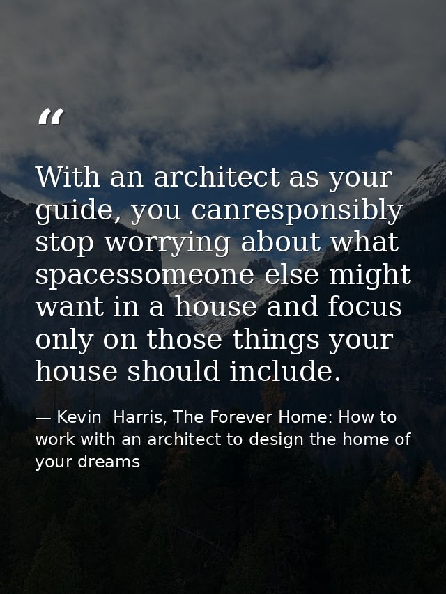 With an architect as your guide, you canresponsibly stop worrying about what spacessomeone else might want in a house an — Kevin  Harris, The Forever Home: How to work with an architect to design the home of your dreams