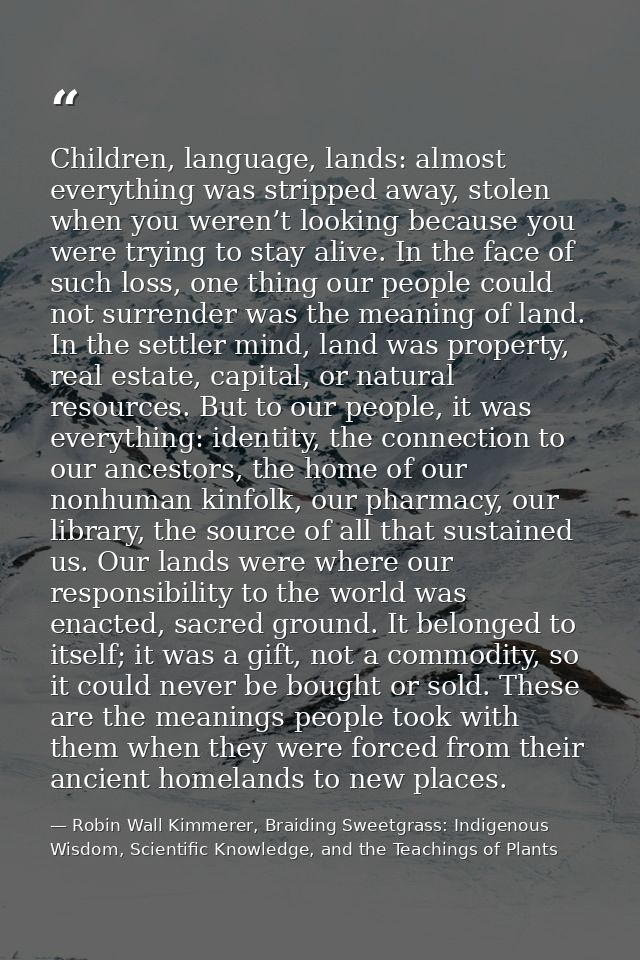 Children, language, lands: almost everything was stripped away, stolen when you weren’t looking because you were trying  — Robin Wall Kimmerer, Braiding Sweetgrass: Indigenous Wisdom, Scientific Knowledge, and the Teachings of Plants