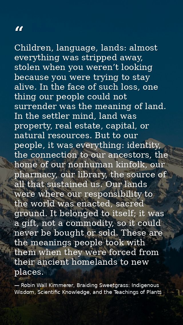 Children, language, lands: almost everything was stripped away, stolen when you weren’t looking because you were trying  — Robin Wall Kimmerer, Braiding Sweetgrass: Indigenous Wisdom, Scientific Knowledge, and the Teachings of Plants