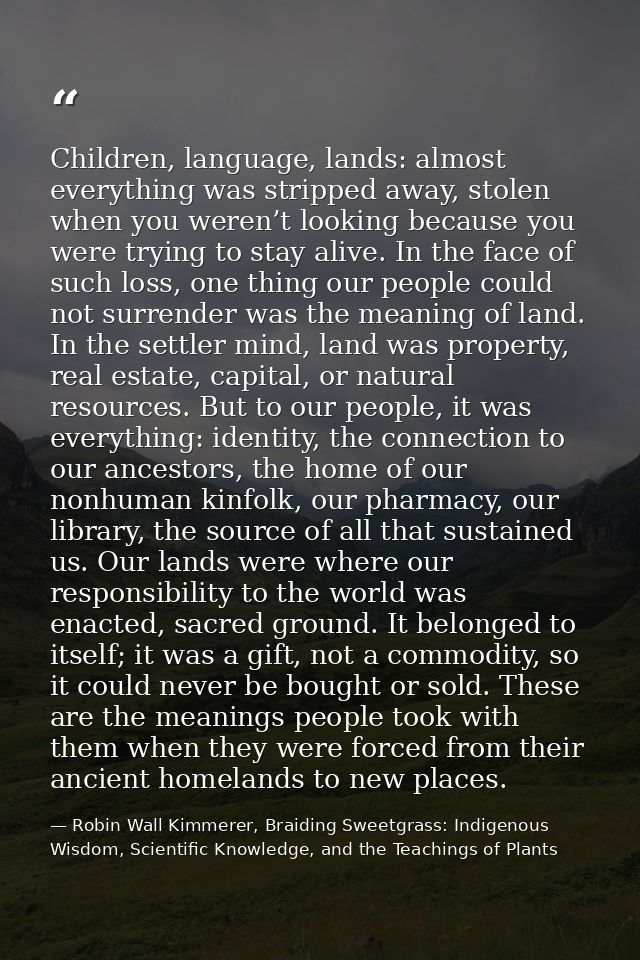 Children, language, lands: almost everything was stripped away, stolen when you weren’t looking because you were trying  — Robin Wall Kimmerer, Braiding Sweetgrass: Indigenous Wisdom, Scientific Knowledge, and the Teachings of Plants