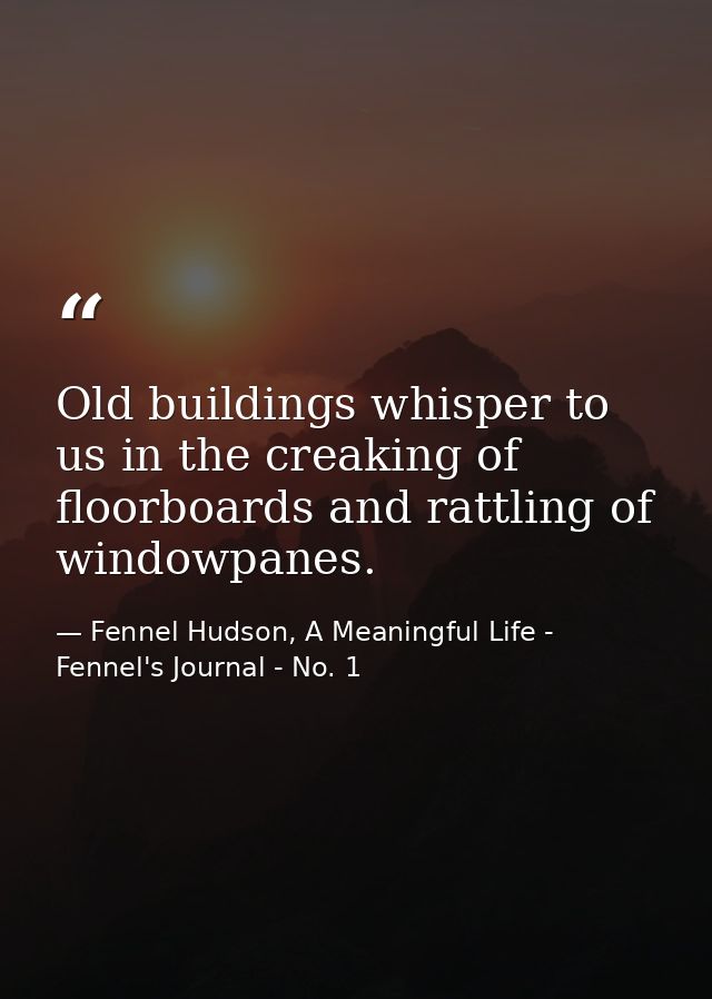 Old buildings whisper to us in the creaking of floorboards and rattling of windowpanes. — Fennel Hudson, A Meaningful Life - Fennel's Journal - No. 1