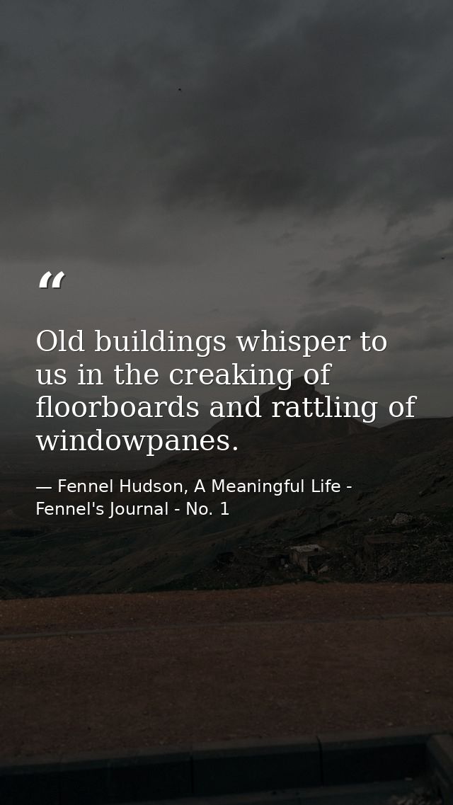 Old buildings whisper to us in the creaking of floorboards and rattling of windowpanes. — Fennel Hudson, A Meaningful Life - Fennel's Journal - No. 1