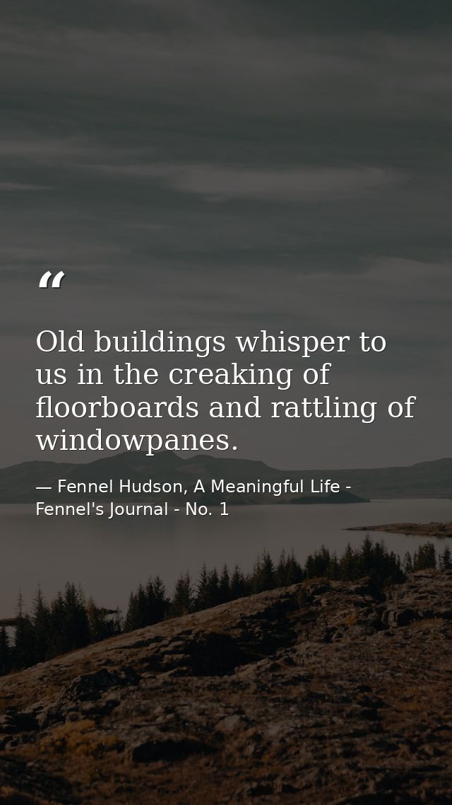 Old buildings whisper to us in the creaking of floorboards and rattling of windowpanes. — Fennel Hudson, A Meaningful Life - Fennel's Journal - No. 1