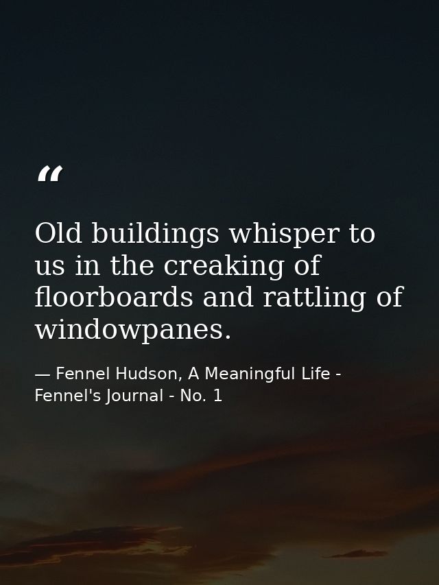 Old buildings whisper to us in the creaking of floorboards and rattling of windowpanes. — Fennel Hudson, A Meaningful Life - Fennel's Journal - No. 1