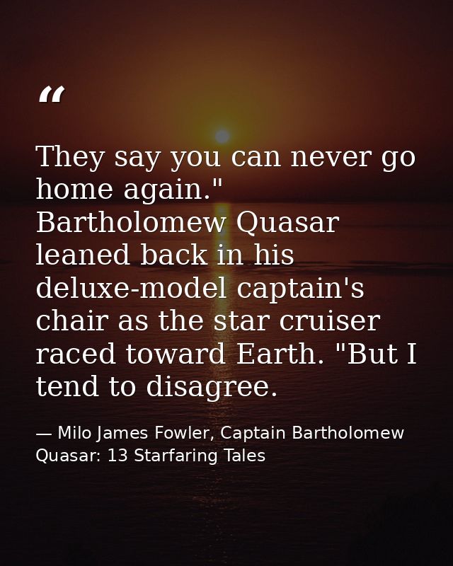 They say you can never go home again." Bartholomew Quasar leaned back in his deluxe-model captain's chair as the star cr — Milo James Fowler, Captain Bartholomew Quasar: 13 Starfaring Tales