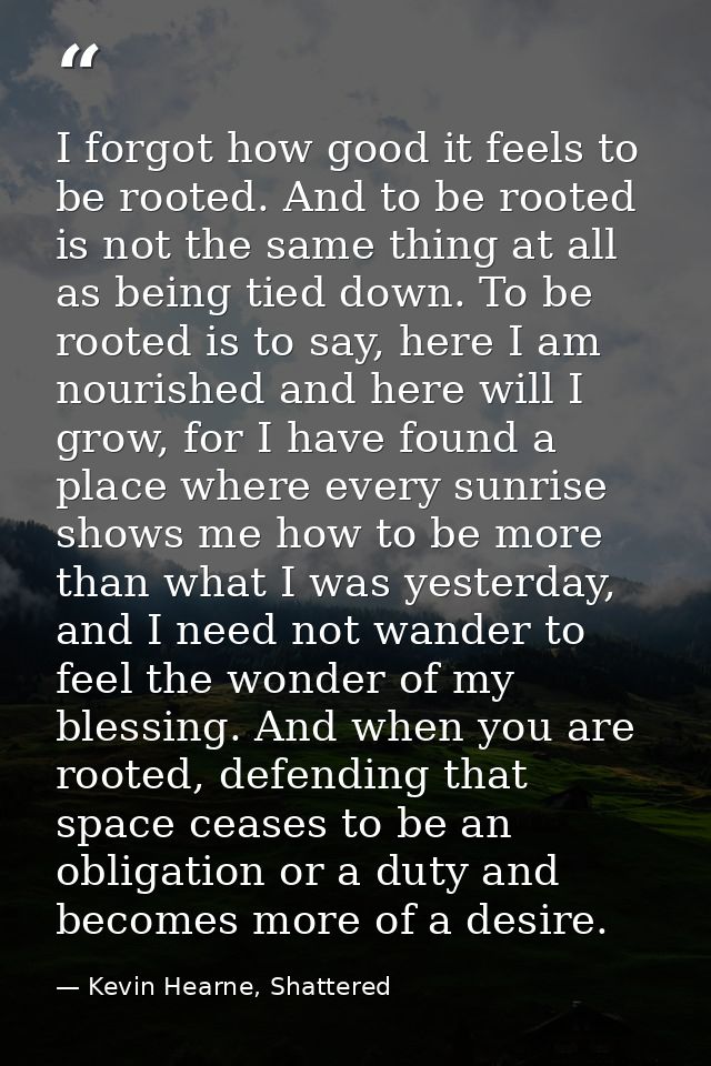 I forgot how good it feels to be rooted. And to be rooted is not the same thing at all as being tied down. To be rooted  — Kevin Hearne, Shattered