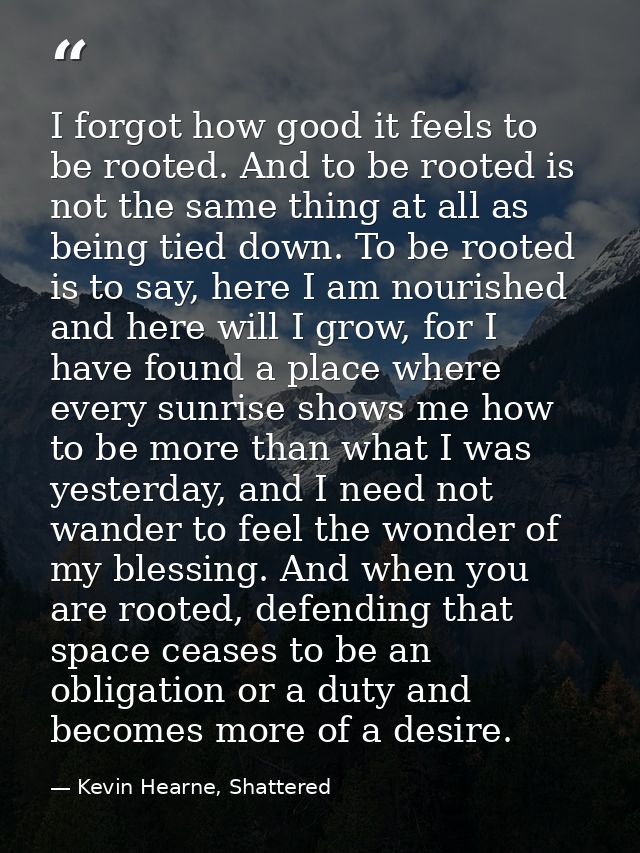 I forgot how good it feels to be rooted. And to be rooted is not the same thing at all as being tied down. To be rooted  — Kevin Hearne, Shattered