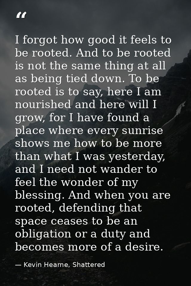 I forgot how good it feels to be rooted. And to be rooted is not the same thing at all as being tied down. To be rooted  — Kevin Hearne, Shattered