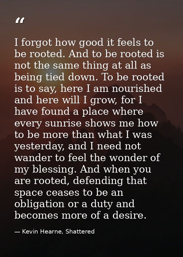 I forgot how good it feels to be rooted. And to be rooted is not the same thing at all as being tied down. To be rooted  — Kevin Hearne, Shattered