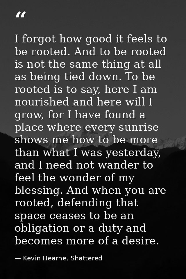 I forgot how good it feels to be rooted. And to be rooted is not the same thing at all as being tied down. To be rooted  — Kevin Hearne, Shattered