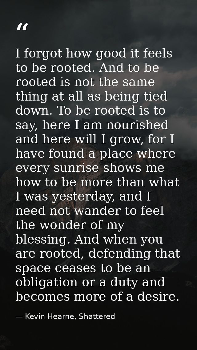 I forgot how good it feels to be rooted. And to be rooted is not the same thing at all as being tied down. To be rooted  — Kevin Hearne, Shattered