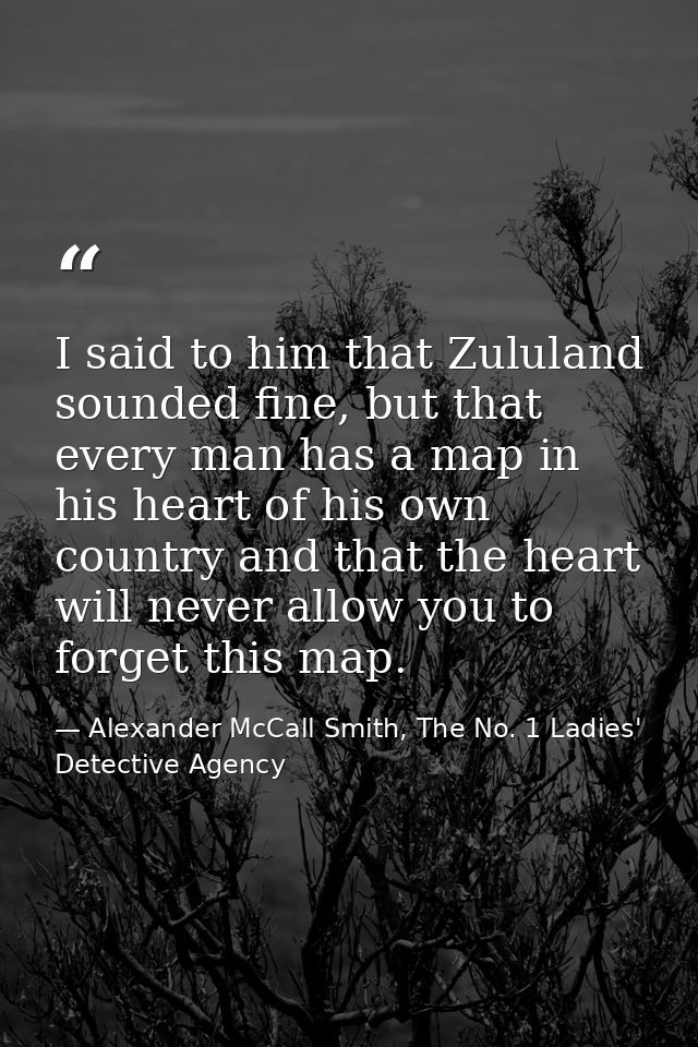 I said to him that Zululand sounded fine, but that every man has a map in his heart of his own country and that the hear — Alexander McCall Smith, The No. 1 Ladies' Detective Agency