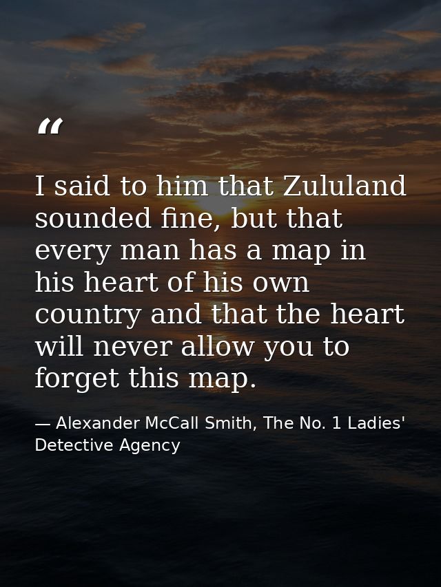 I said to him that Zululand sounded fine, but that every man has a map in his heart of his own country and that the hear — Alexander McCall Smith, The No. 1 Ladies' Detective Agency