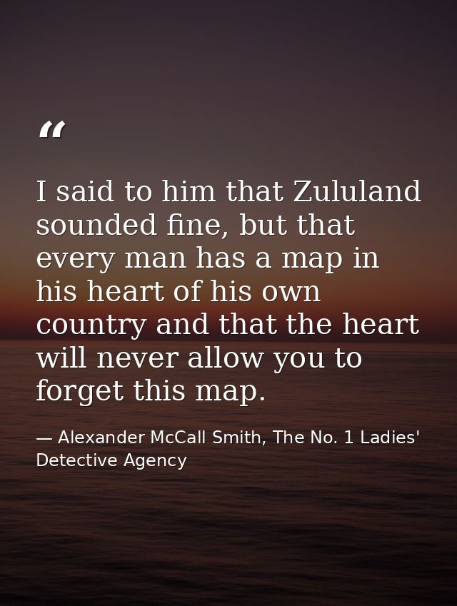 I said to him that Zululand sounded fine, but that every man has a map in his heart of his own country and that the hear — Alexander McCall Smith, The No. 1 Ladies' Detective Agency