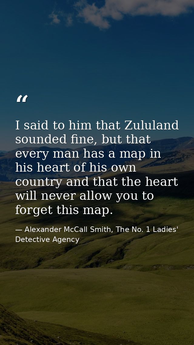 I said to him that Zululand sounded fine, but that every man has a map in his heart of his own country and that the hear — Alexander McCall Smith, The No. 1 Ladies' Detective Agency