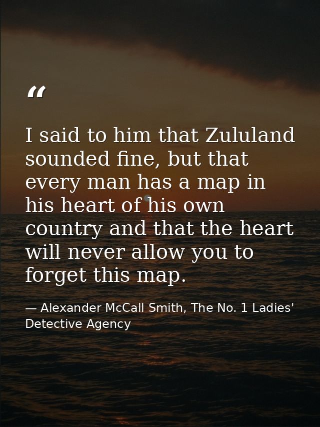 I said to him that Zululand sounded fine, but that every man has a map in his heart of his own country and that the hear — Alexander McCall Smith, The No. 1 Ladies' Detective Agency