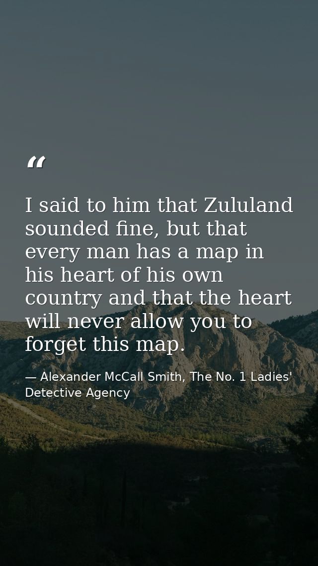 I said to him that Zululand sounded fine, but that every man has a map in his heart of his own country and that the hear — Alexander McCall Smith, The No. 1 Ladies' Detective Agency