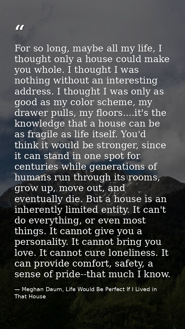 For so long, maybe all my life, I thought only a house could make you whole. I thought I was nothing without an interest — Meghan Daum, Life Would Be Perfect If I Lived in That House