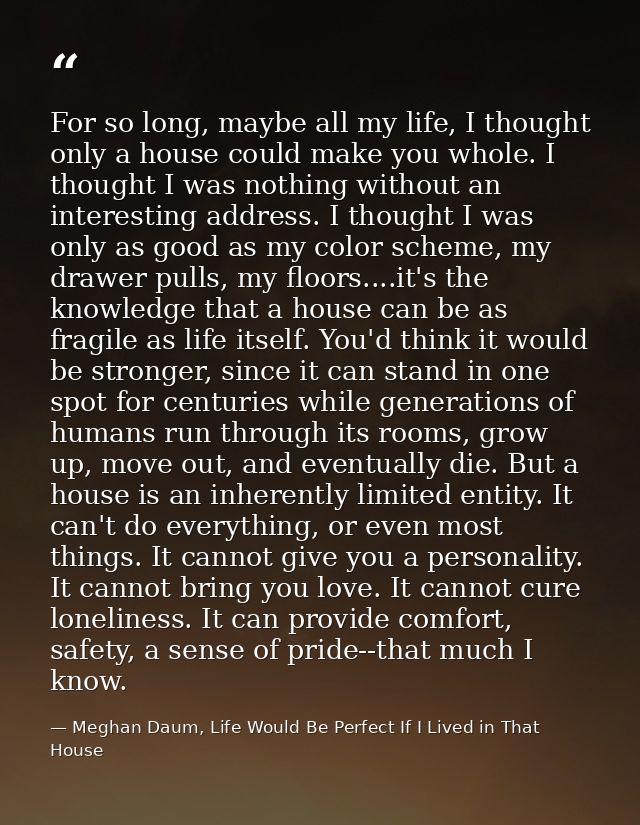 For so long, maybe all my life, I thought only a house could make you whole. I thought I was nothing without an interest — Meghan Daum, Life Would Be Perfect If I Lived in That House