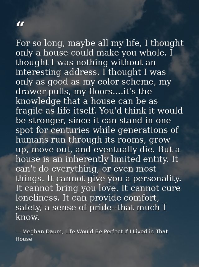 For so long, maybe all my life, I thought only a house could make you whole. I thought I was nothing without an interest — Meghan Daum, Life Would Be Perfect If I Lived in That House