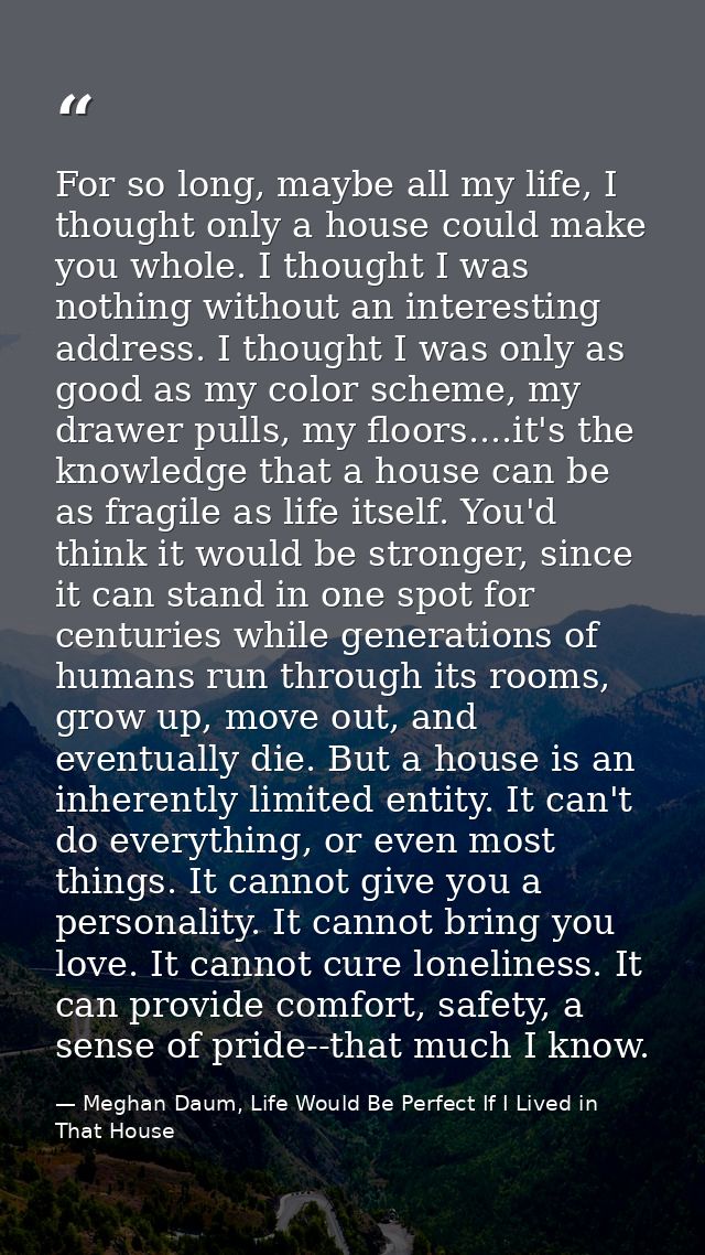 For so long, maybe all my life, I thought only a house could make you whole. I thought I was nothing without an interest — Meghan Daum, Life Would Be Perfect If I Lived in That House