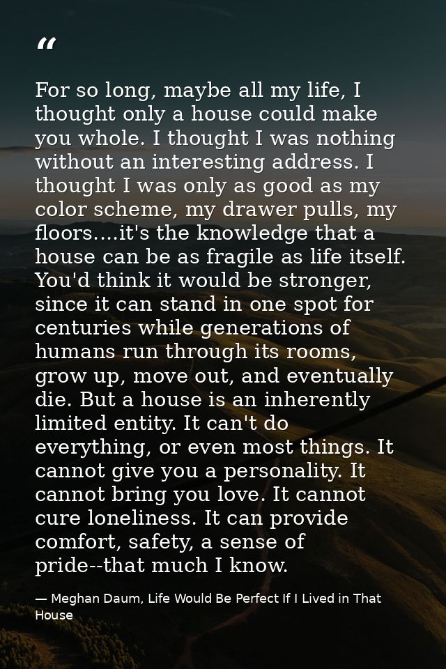 For so long, maybe all my life, I thought only a house could make you whole. I thought I was nothing without an interest — Meghan Daum, Life Would Be Perfect If I Lived in That House