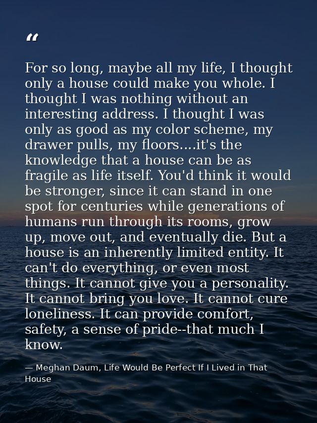 For so long, maybe all my life, I thought only a house could make you whole. I thought I was nothing without an interest — Meghan Daum, Life Would Be Perfect If I Lived in That House