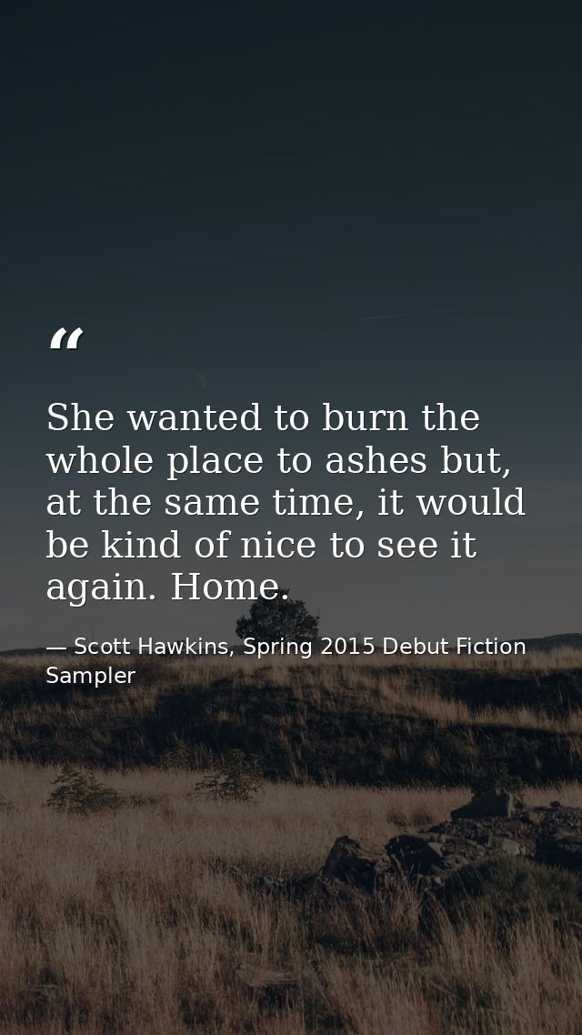 She wanted to burn the whole place to ashes but, at the same time, it would be kind of nice to see it again. Home. — Scott Hawkins, Spring 2015 Debut Fiction Sampler